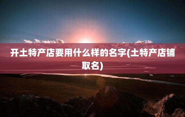开土特产店要用什么样的名字(土特产店铺取名)