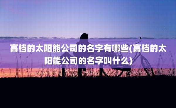 高档的太阳能公司的名字有哪些(高档的太阳能公司的名字叫什么)