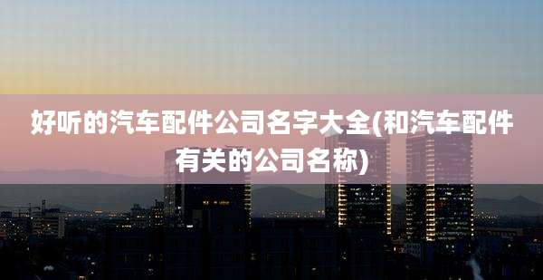 好听的汽车配件公司名字大全(和汽车配件有关的公司名称)