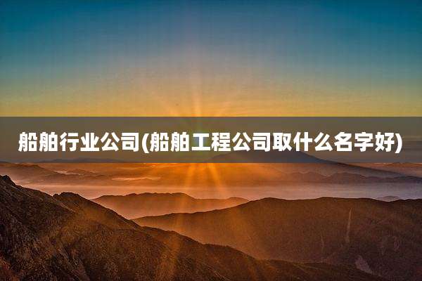 船舶行业公司(船舶工程公司取什么名字好)