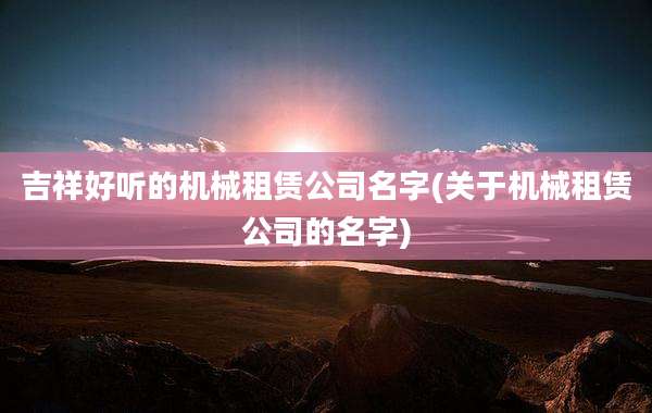 吉祥好听的机械租赁公司名字(关于机械租赁公司的名字)