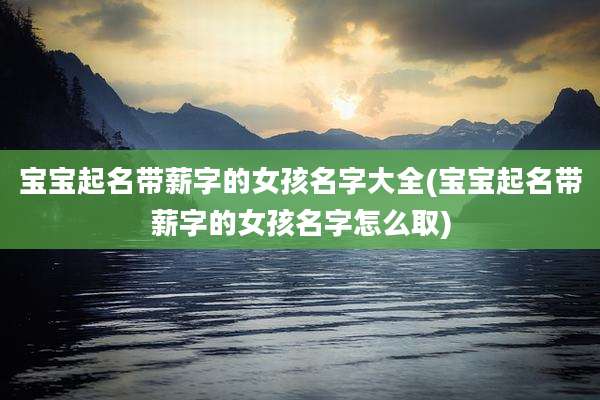 宝宝起名带薪字的女孩名字大全(宝宝起名带薪字的女孩名字怎么取)