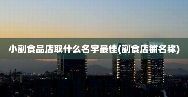 小副食品店取什么名字最佳(副食店铺名称)