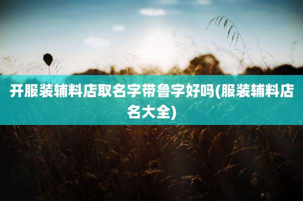 开服装辅料店取名字带鲁字好吗(服装辅料店名大全)