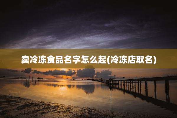 卖冷冻食品名字怎么起(冷冻店取名)