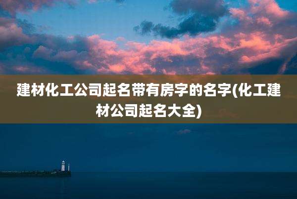 建材化工公司起名带有房字的名字(化工建材公司起名大全)