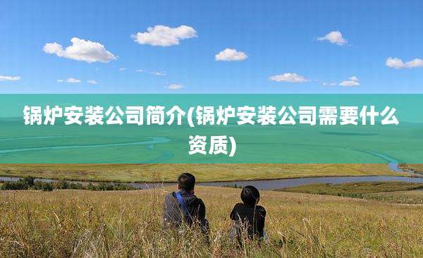 锅炉安装公司简介(锅炉安装公司需要什么资质)