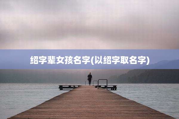 绍字辈女孩名字(以绍字取名字)