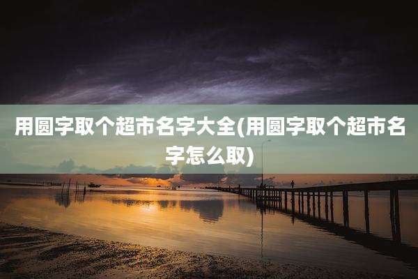 用圆字取个超市名字大全(用圆字取个超市名字怎么取)