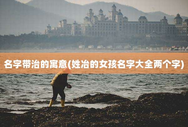 名字带治的寓意(姓冶的女孩名字大全两个字)
