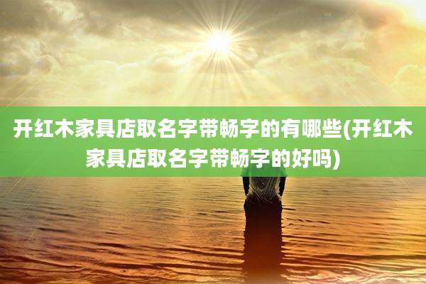 开红木家具店取名字带畅字的有哪些(开红木家具店取名字带畅字的好吗)