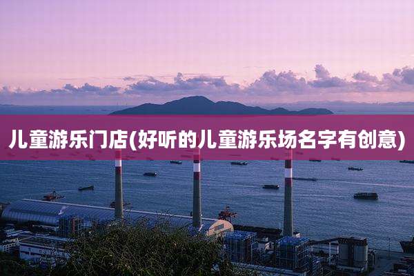 儿童游乐门店(好听的儿童游乐场名字有创意)