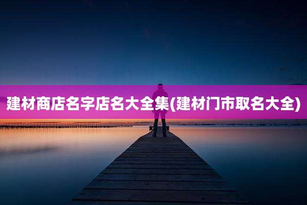 建材商店名字店名大全集(建材门市取名大全)