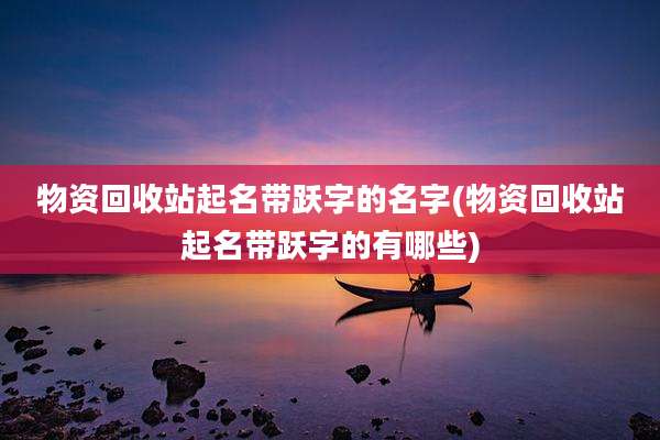 物资回收站起名带跃字的名字(物资回收站起名带跃字的有哪些)