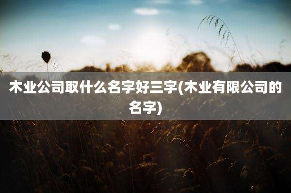 木业公司取什么名字好三字(木业有限公司的名字)