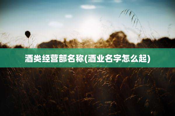 酒类经营部名称(酒业名字怎么起)