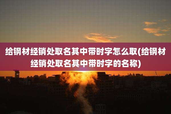 给钢材经销处取名其中带时字怎么取(给钢材经销处取名其中带时字的名称)