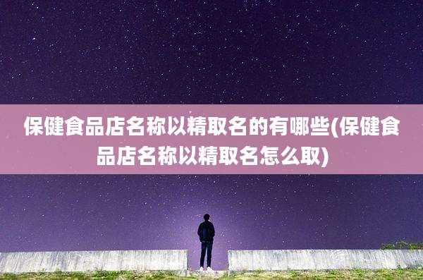 保健食品店名称以精取名的有哪些(保健食品店名称以精取名怎么取)