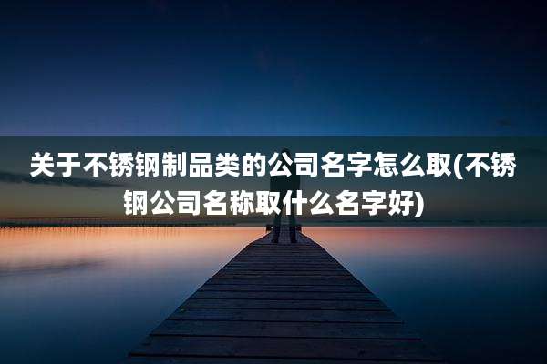 关于不锈钢制品类的公司名字怎么取(不锈钢公司名称取什么名字好)