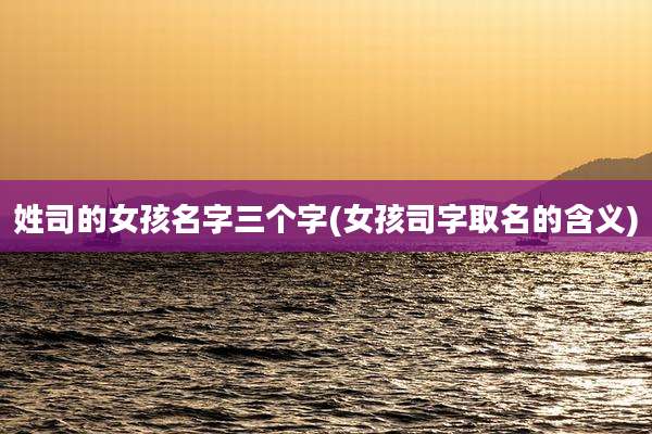 姓司的女孩名字三个字(女孩司字取名的含义)