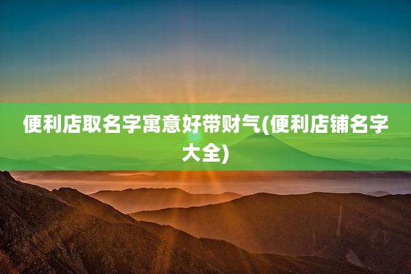 便利店取名字寓意好带财气(便利店铺名字大全)