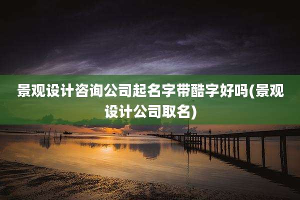 景观设计咨询公司起名字带酷字好吗(景观设计公司取名)