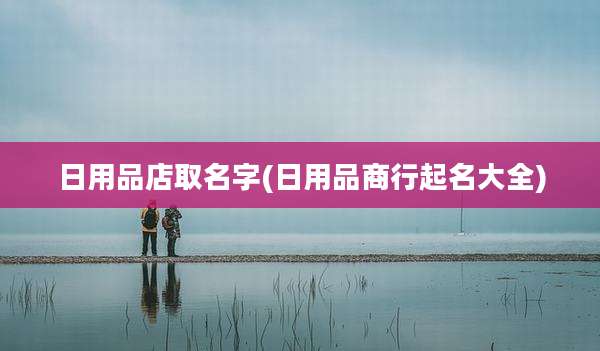 日用品店取名字(日用品商行起名大全)