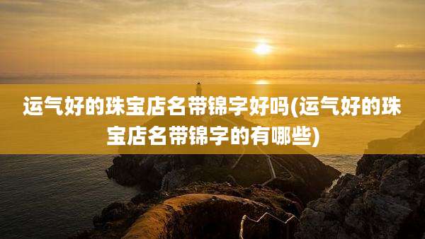 运气好的珠宝店名带锦字好吗(运气好的珠宝店名带锦字的有哪些)