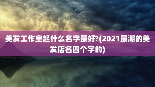 美发工作室起什么名字最好?(2021最潮的美发店名四个字的)