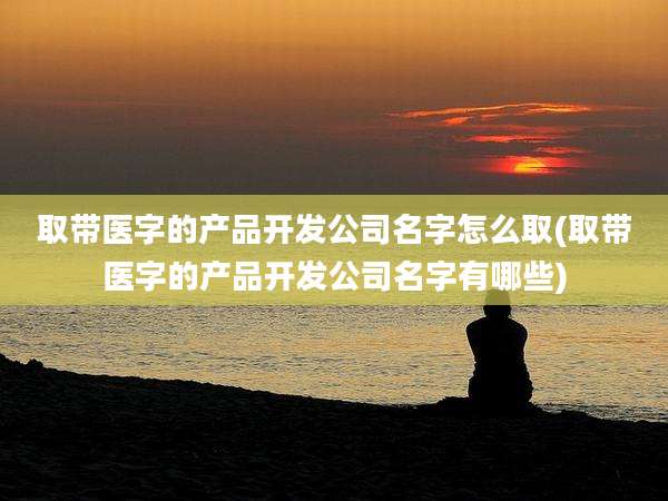 取带医字的产品开发公司名字怎么取(取带医字的产品开发公司名字有哪些)