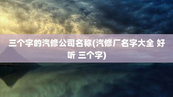 三个字的汽修公司名称(汽修厂名字大全 好听 三个字)