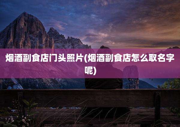 烟酒副食店门头照片(烟酒副食店怎么取名字呢)
