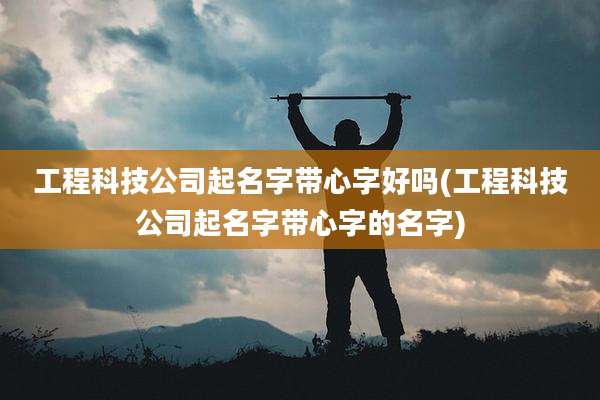 工程科技公司起名字带心字好吗(工程科技公司起名字带心字的名字)