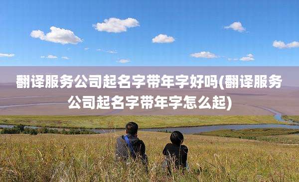翻译服务公司起名字带年字好吗(翻译服务公司起名字带年字怎么起)