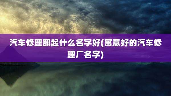 汽车修理部起什么名字好(寓意好的汽车修理厂名字)