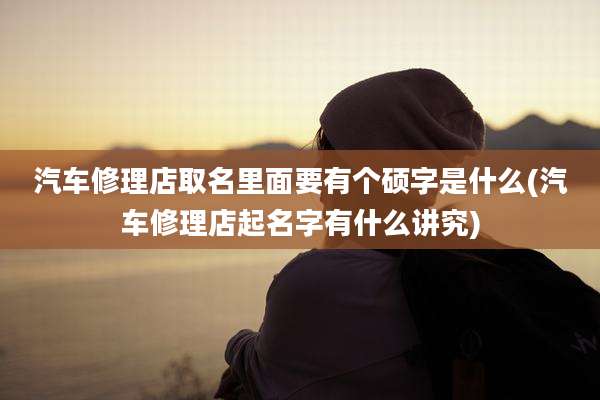 汽车修理店取名里面要有个硕字是什么(汽车修理店起名字有什么讲究)