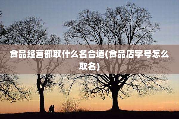 食品经营部取什么名合适(食品店字号怎么取名)
