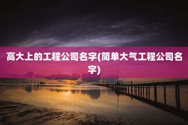 高大上的工程公司名字(简单大气工程公司名字)