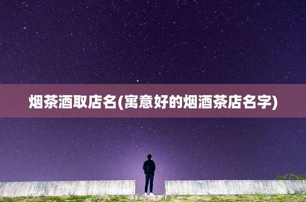 烟茶酒取店名(寓意好的烟酒茶店名字)