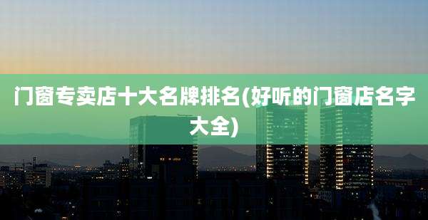 门窗专卖店十大名牌排名(好听的门窗店名字大全)