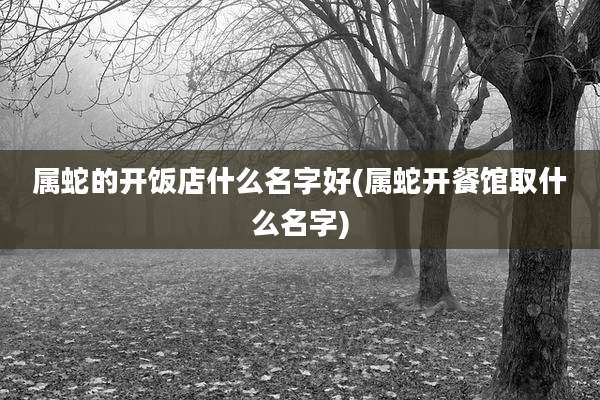 属蛇的开饭店什么名字好(属蛇开餐馆取什么名字)
