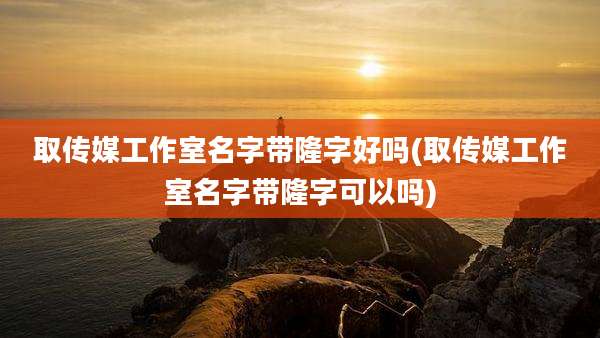 取传媒工作室名字带隆字好吗(取传媒工作室名字带隆字可以吗)