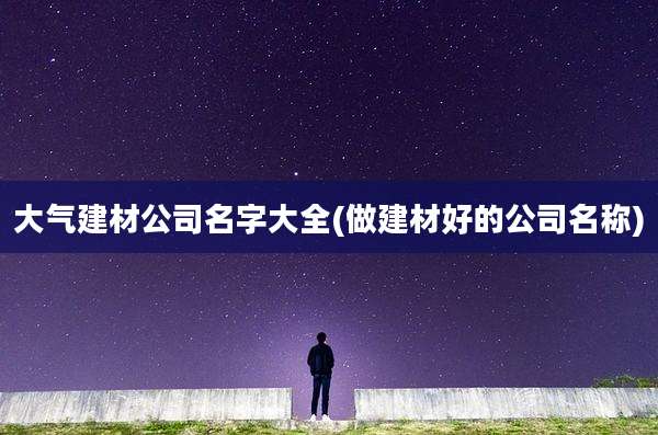 大气建材公司名字大全(做建材好的公司名称)