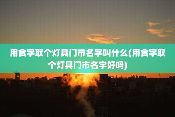 用食字取个灯具门市名字叫什么(用食字取个灯具门市名字好吗)