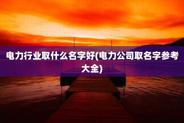 电力行业取什么名字好(电力公司取名字参考大全)