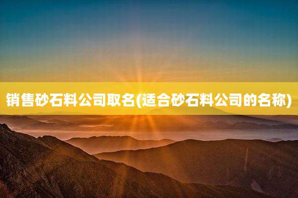 销售砂石料公司取名(适合砂石料公司的名称)
