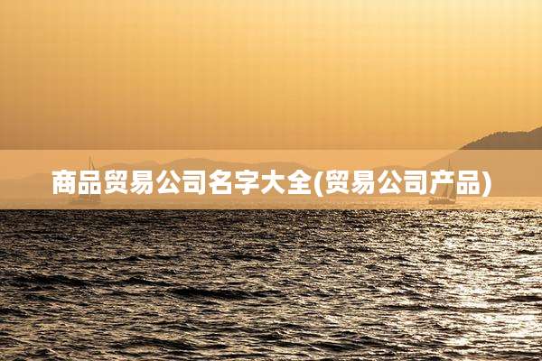 商品贸易公司名字大全(贸易公司产品)