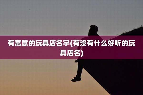 有寓意的玩具店名字(有没有什么好听的玩具店名)