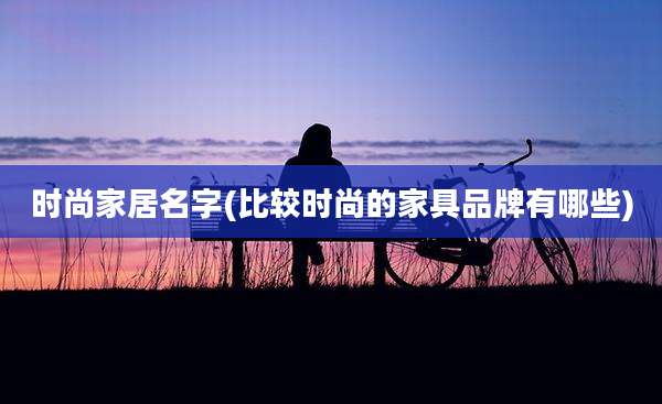 时尚家居名字(比较时尚的家具品牌有哪些)