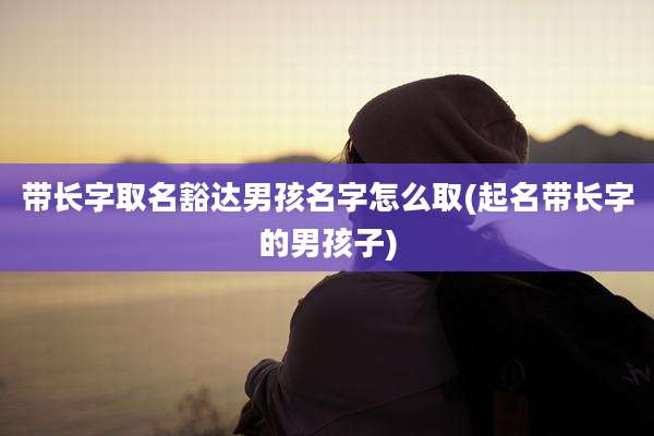 带长字取名豁达男孩名字怎么取(起名带长字的男孩子)